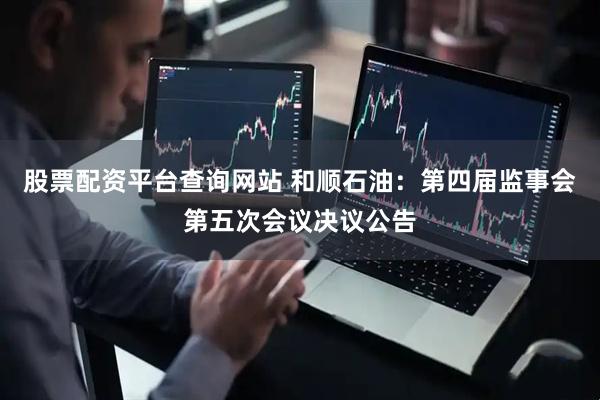 股票配资平台查询网站 和顺石油：第四届监事会第五次会议决议公告