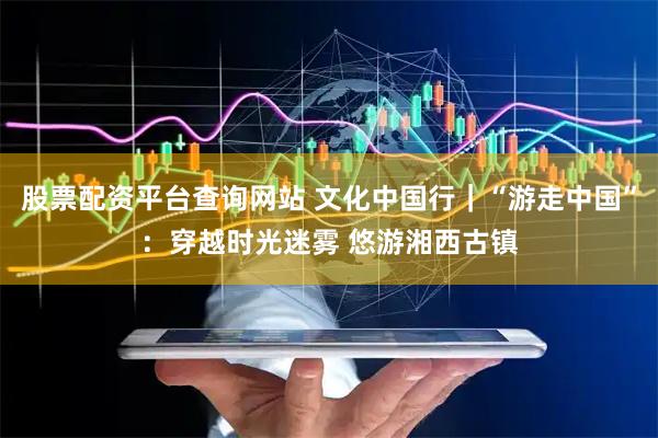 股票配资平台查询网站 文化中国行｜“游走中国”：穿越时光迷雾 悠游湘西古镇