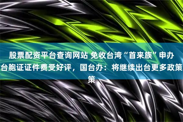 股票配资平台查询网站 免收台湾“首来族”申办台胞证证件费受好评，国台办：将继续出台更多政策