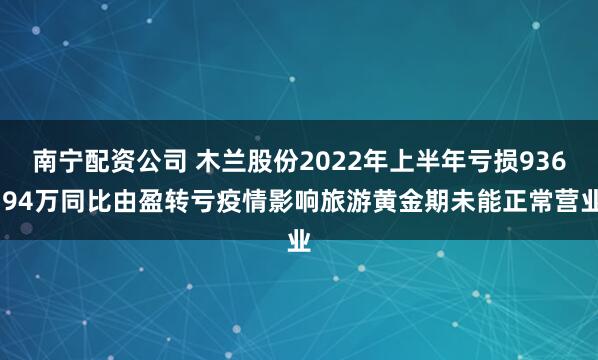 南宁配资公司 木兰股份2022年上半年亏损936.94万同比由盈转亏疫情影响旅游黄金期未能正常营业