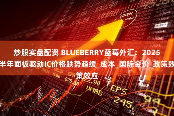 炒股实盘配资 BLUEBERRY蓝莓外汇：2025上半年面板驱动IC价格跌势趋缓_成本_国际金价_政策效应