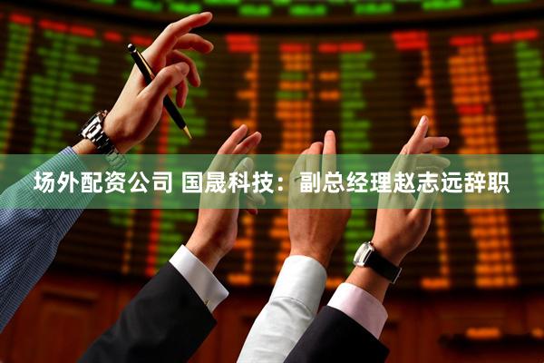 场外配资公司 国晟科技：副总经理赵志远辞职