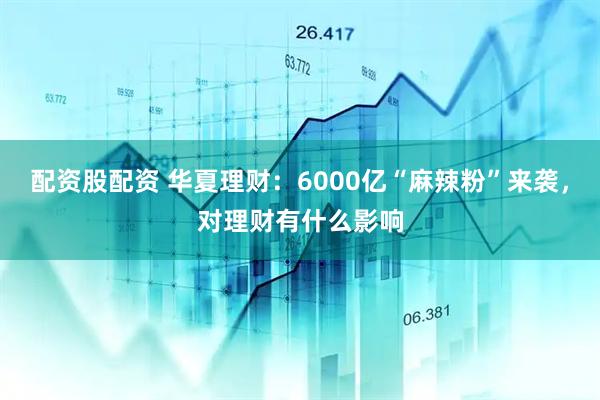 配资股配资 华夏理财：6000亿“麻辣粉”来袭，对理财有什么影响