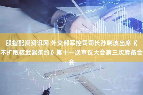 股指配资资讯网 外交部军控司司长孙晓波出席《不扩散核武器条约》第十一次审议大会第三次筹备会