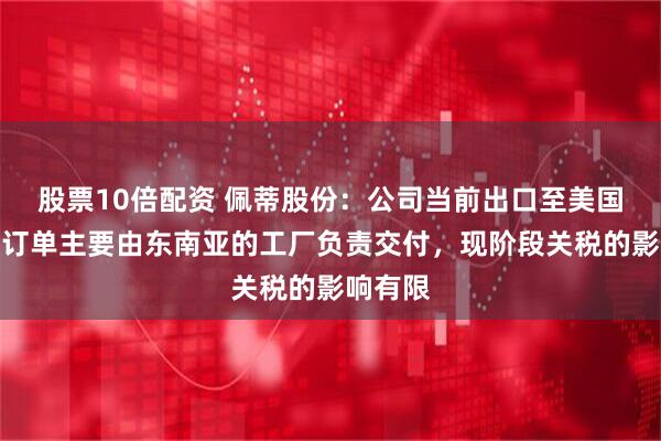 股票10倍配资 佩蒂股份：公司当前出口至美国市场的订单主要由东南亚的工厂负责交付，现阶段关税的影响有限