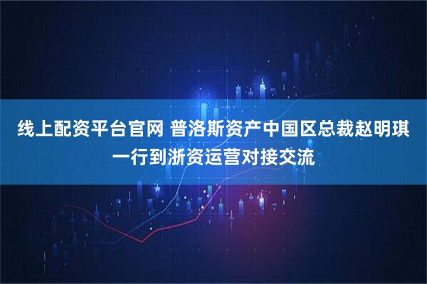 线上配资平台官网 普洛斯资产中国区总裁赵明琪一行到浙资运营对接交流