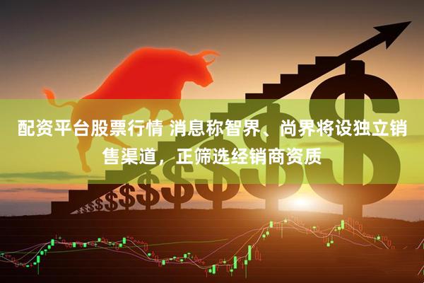 配资平台股票行情 消息称智界、尚界将设独立销售渠道，正筛选经销商资质