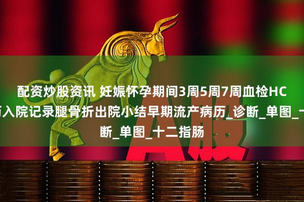 配资炒股资讯 妊娠怀孕期间3周5周7周血检HCG单病历入院记录腿骨折出院小结早期流产病历_诊断_单图_十二指肠